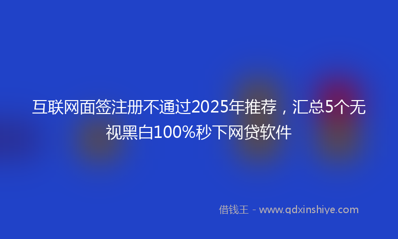 互联网面签注册不通过2025年推荐，汇总5个无视黑白100%秒下网贷软件