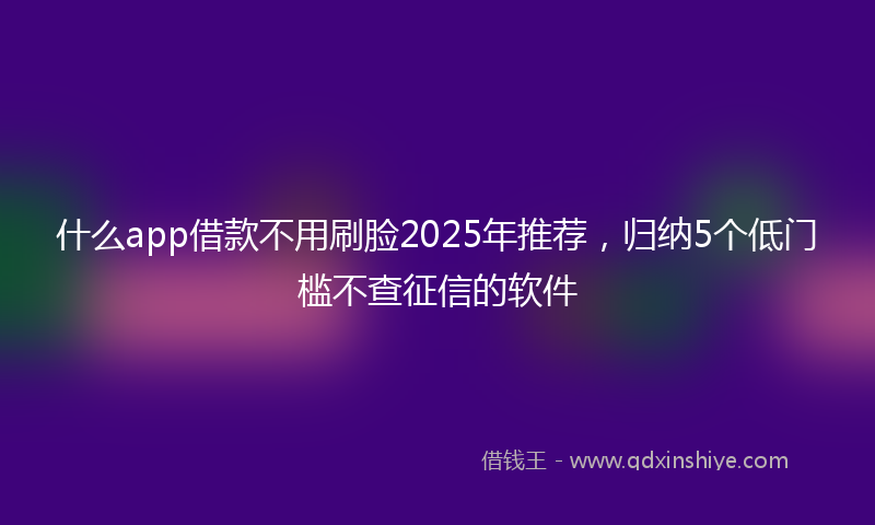 什么app借款不用刷脸2025年推荐,归纳5个低门槛不查征信的软件