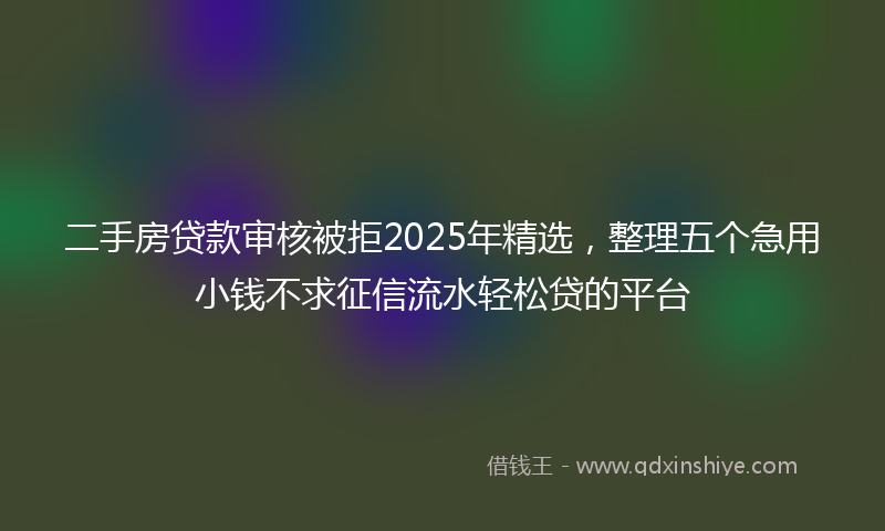 二手房贷款审核被拒2025年精选，整理五个急用小钱不求征信流水轻松贷的平台
