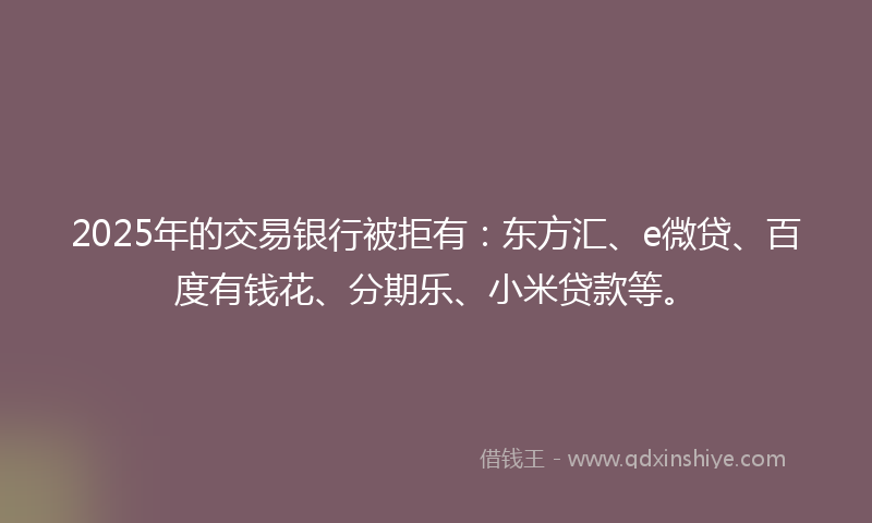 2025年的交易银行被拒有：东方汇、e微贷、百度有钱花、分期乐、小米贷款等。