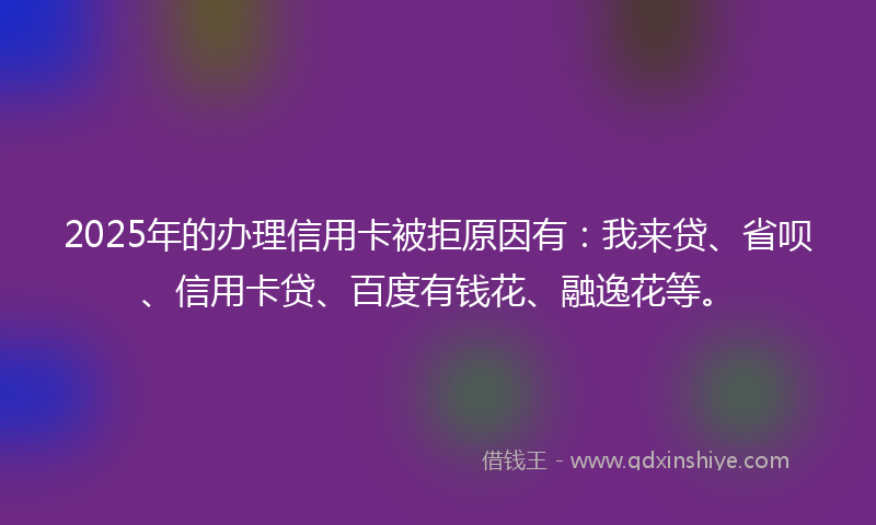 2025年的办理信用卡被拒原因有：我来贷、省呗、信用卡贷、百度有钱花、融逸花等。
