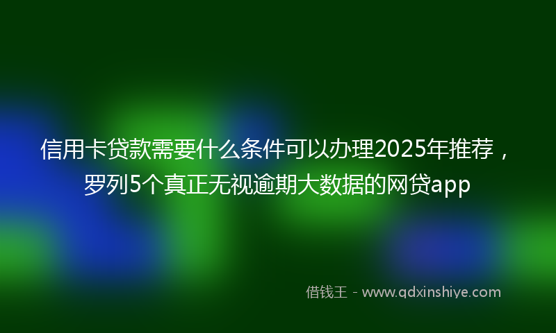 信用卡贷款需要什么条件可以办理2025年推荐，罗列5个真正无视逾期大数据的网贷app