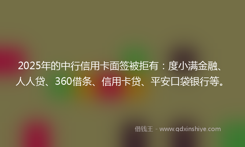 2025年的中行信用卡面签被拒有：度小满金融、人人贷、360借条、信用卡贷、平安口袋银行等。