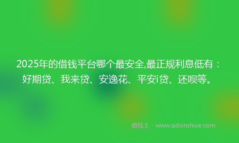 2025年的借钱平台哪个最安全,最正规利息低有：好期贷、我来贷、安逸花、平安i贷、还呗等。