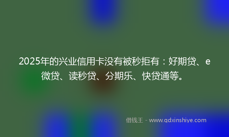 2025年的兴业信用卡没有被秒拒有：好期贷、e微贷、读秒贷、分期乐、快贷通等。