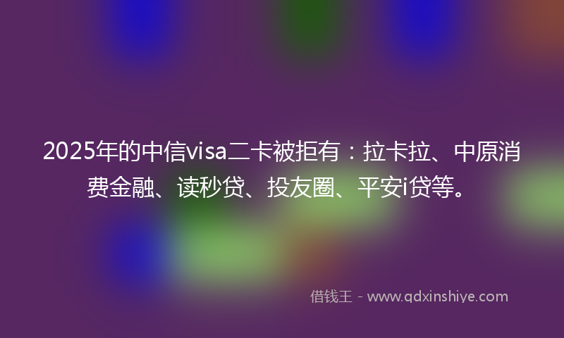 2025年的中信visa二卡被拒有：拉卡拉、中原消费金融、读秒贷、投友圈、平安i贷等。