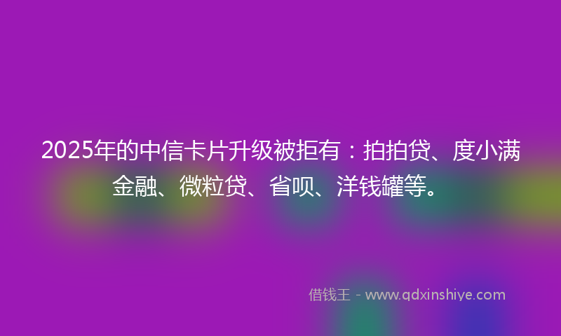2025年的中信卡片升级被拒有：拍拍贷、度小满金融、微粒贷、省呗、洋钱罐等。