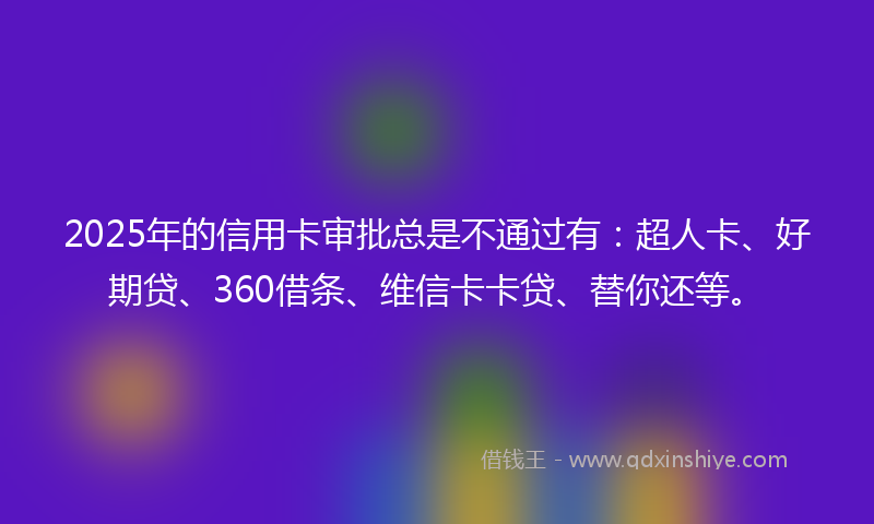 2025年的信用卡审批总是不通过有：超人卡、好期贷、360借条、维信卡卡贷、替你还等。
