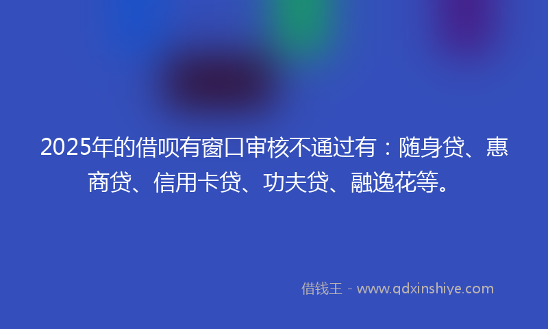 2025年的借呗有窗口审核不通过有：随身贷、惠商贷、信用卡贷、功夫贷、融逸花等。