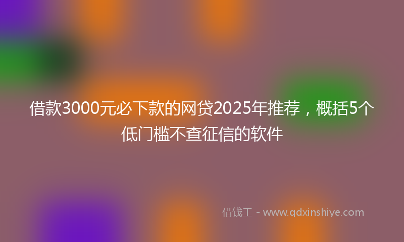 借款3000元必下款的网贷2025年推荐，概括5个低门槛不查征信的软件