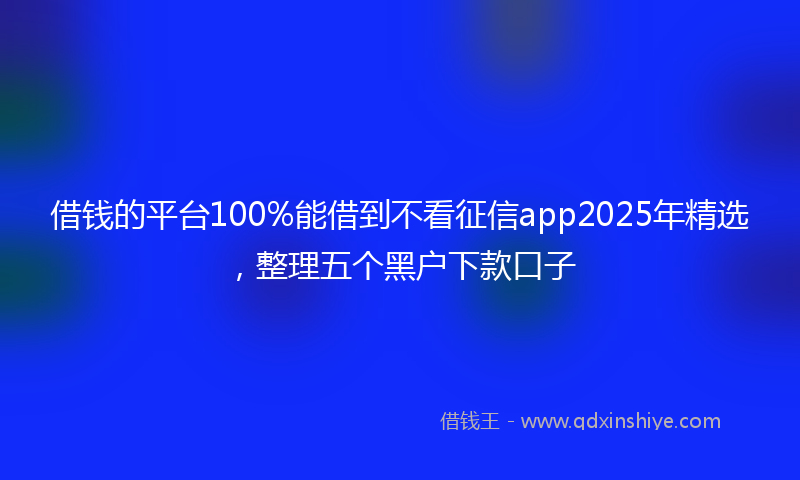 借钱的平台100%能借到不看征信app2025年精选，整理五个黑户下款口子