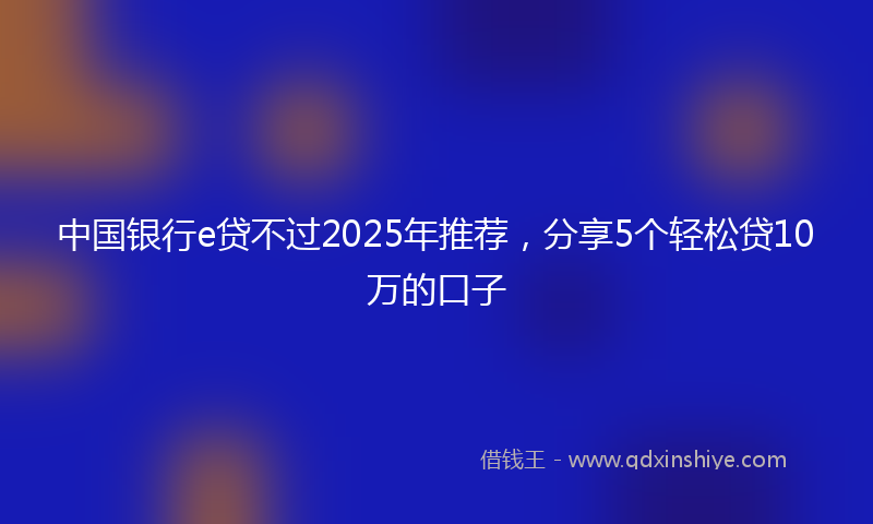 中国银行e贷不过2025年推荐,分享5个轻松贷10万的口子