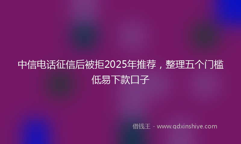中信电话征信后被拒2025年推荐,整理五个门槛低易下款口子