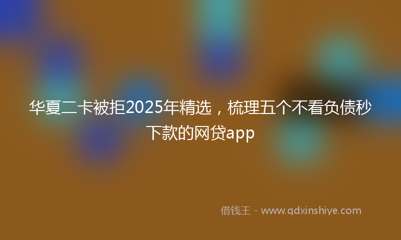 华夏二卡被拒2025年精选，梳理五个不看负债秒下款的网贷app