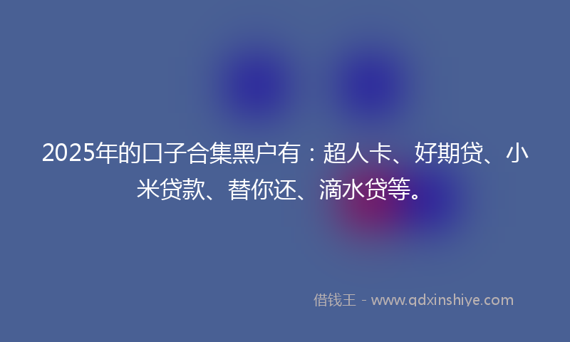 2025年的口子合集黑户有：超人卡、好期贷、小米贷款、替你还、滴水贷等。