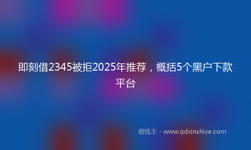 即刻借2345被拒2025年推荐，概括5个黑户下款平台