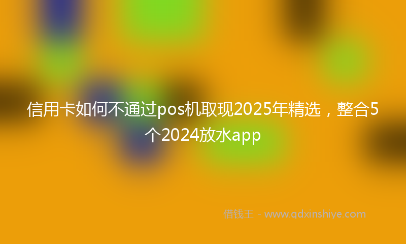 信用卡如何不通过pos机取现2025年精选，整合5个2024放水app
