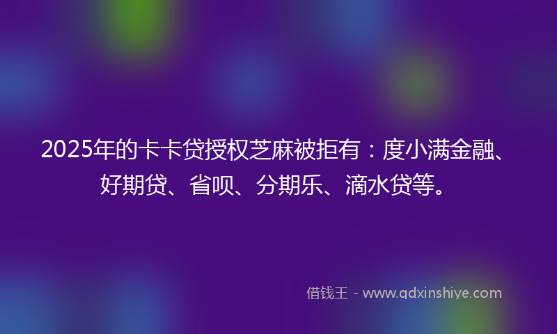 2025年的卡卡贷授权芝麻被拒有：度小满金融、好期贷、省呗、分期乐、滴水贷等。
