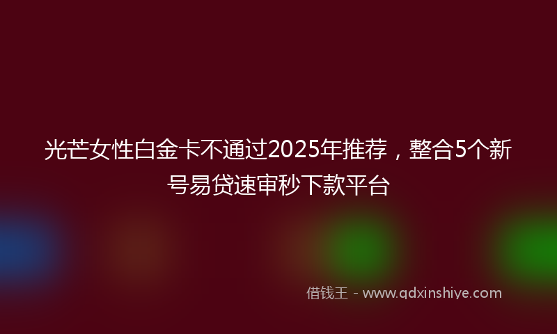 光芒女性白金卡不通过2025年推荐，整合5个新号易贷速审秒下款平台