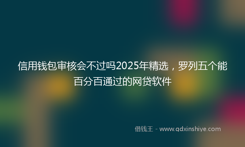 信用钱包审核会不过吗2025年精选，罗列五个能百分百通过的网贷软件