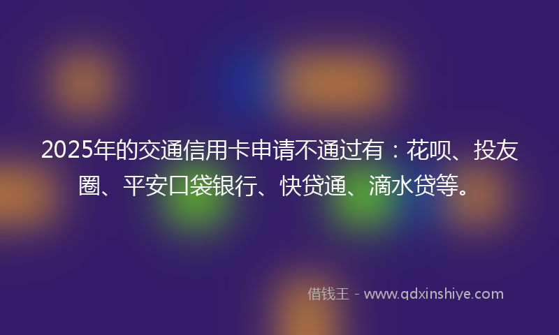 2025年的交通信用卡申请不通过有：花呗、投友圈、平安口袋银行、快贷通、滴水贷等。