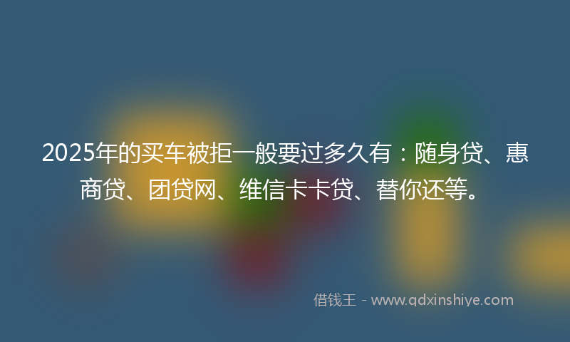 2025年的买车被拒一般要过多久有：随身贷、惠商贷、团贷网、维信卡卡贷、替你还等。