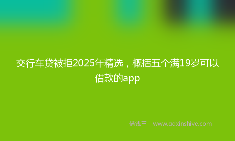 交行车贷被拒2025年精选，概括五个满19岁可以借款的app