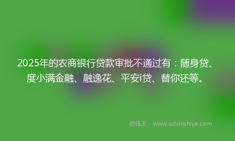 2025年的农商银行贷款审批不通过有：随身贷、度小满金融、融逸花、平安i贷、替你还等。