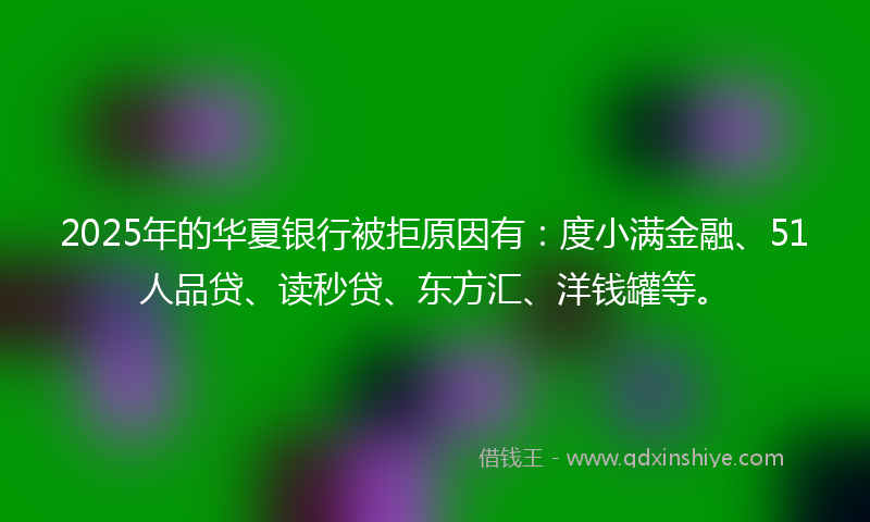 2025年的华夏银行被拒原因有：度小满金融、51人品贷、读秒贷、东方汇、洋钱罐等。
