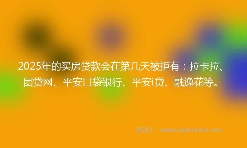 2025年的买房贷款会在第几天被拒有：拉卡拉、团贷网、平安口袋银行、平安i贷、融逸花等。
