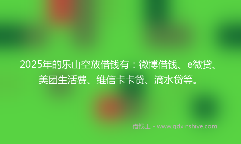 2025年的乐山空放借钱有：微博借钱、e微贷、美团生活费、维信卡卡贷、滴水贷等。