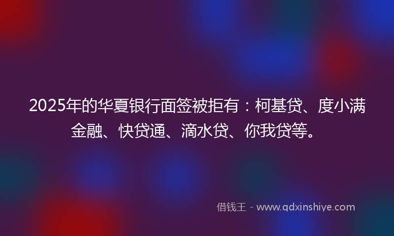 2025年的华夏银行面签被拒有：柯基贷、度小满金融、快贷通、滴水贷、你我贷等。