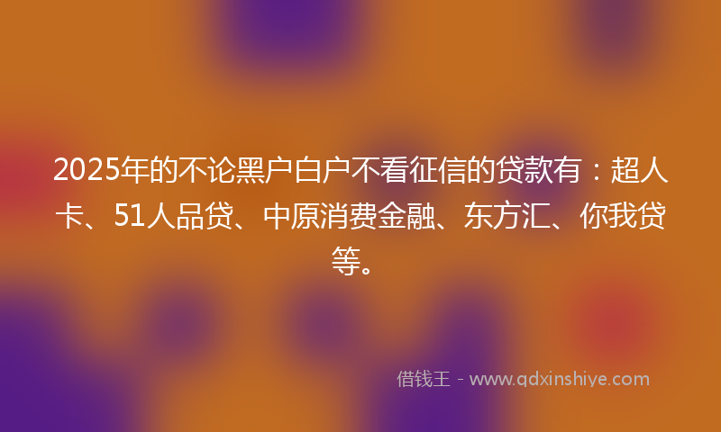 2025年的不论黑户白户不看征信的贷款有：超人卡、51人品贷、中原消费金融、东方汇、你我贷等。