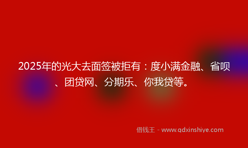 2025年的光大去面签被拒有：度小满金融、省呗、团贷网、分期乐、你我贷等。