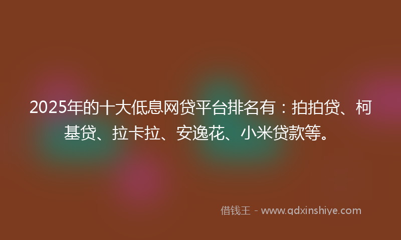 2025年的十大低息网贷平台排名有：拍拍贷、柯基贷、拉卡拉、安逸花、小米贷款等。