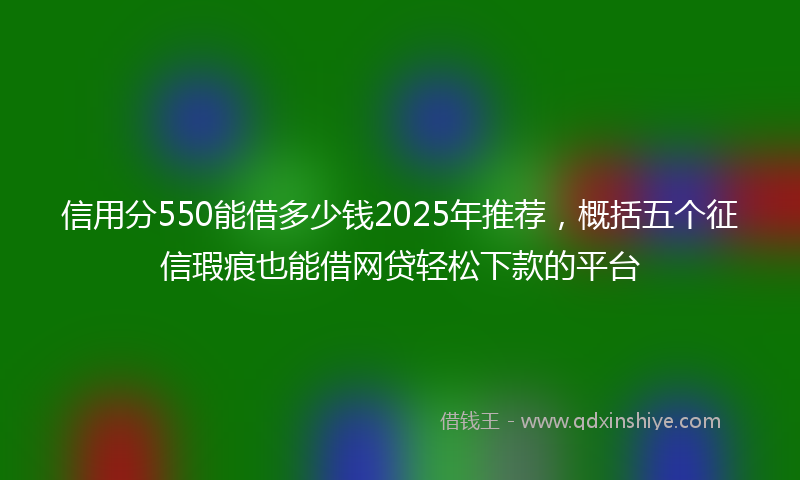 信用分550能借多少钱2025年推荐，概括五个征信瑕疵也能借网贷轻松下款的平台