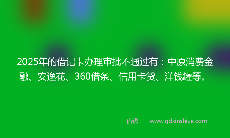 2025年的借记卡办理审批不通过有：中原消费金融、安逸花、360借条、信用卡贷、洋钱罐等。