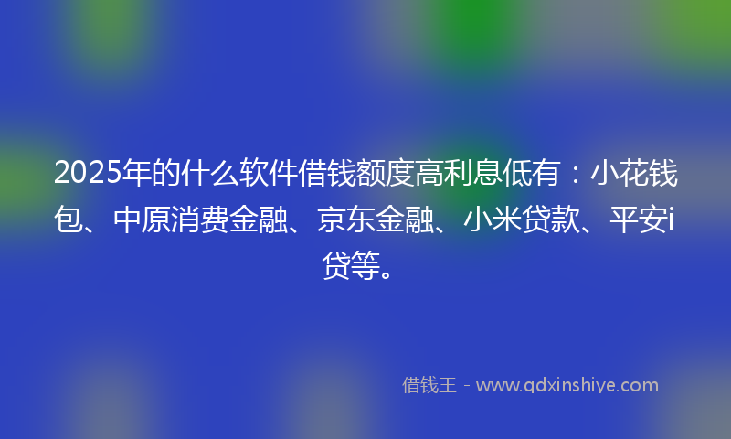 2025年的什么软件借钱额度高利息低有：小花钱包、中原消费金融、京东金融、小米贷款、平安i贷等。