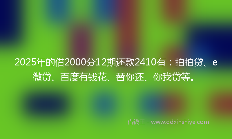 2025年的借2000分12期还款2410有：拍拍贷、e微贷、百度有钱花、替你还、你我贷等。