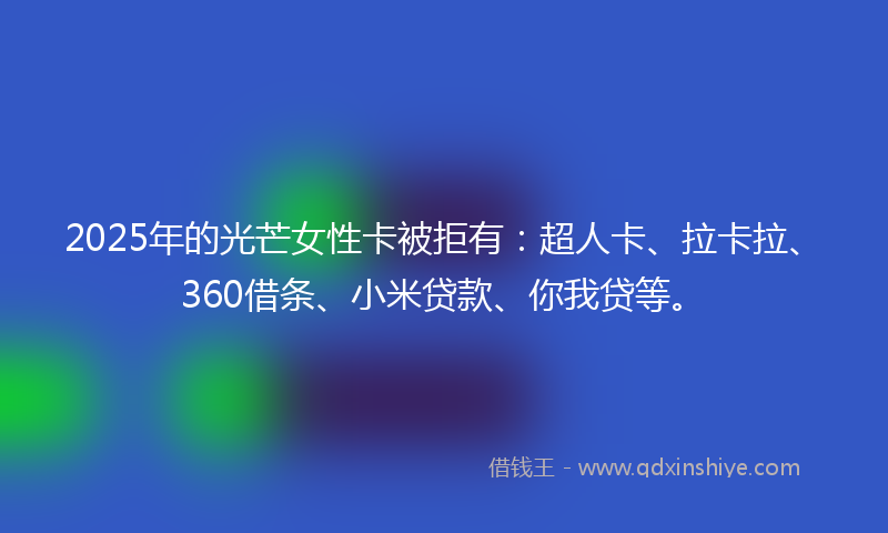 2025年的光芒女性卡被拒有：超人卡、拉卡拉、360借条、小米贷款、你我贷等。