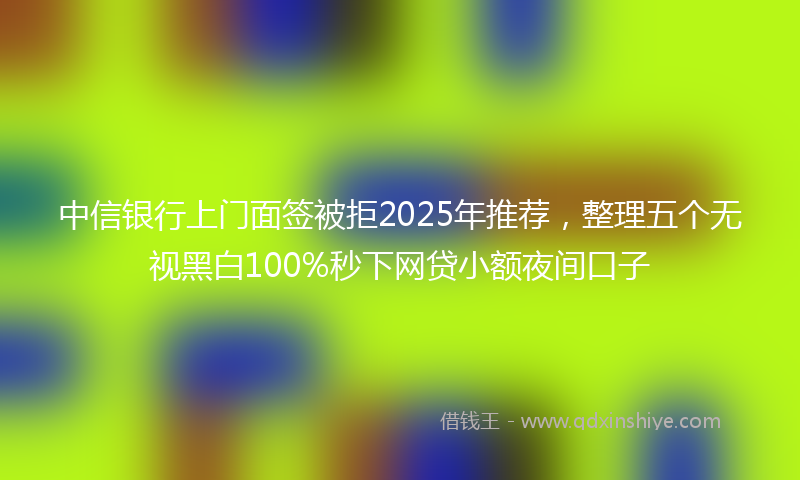 中信银行上门面签被拒2025年推荐，整理五个无视黑白100%秒下网贷小额夜间口子