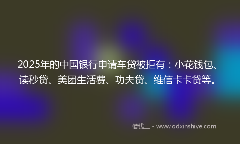 2025年的中国银行申请车贷被拒有:小花钱包、读秒贷、美团生活费、功夫贷、维信卡卡贷等。