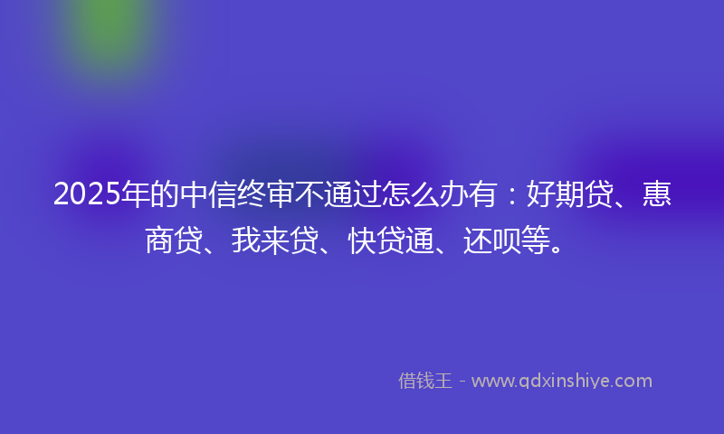 2025年的中信终审不通过怎么办有：好期贷、惠商贷、我来贷、快贷通、还呗等。