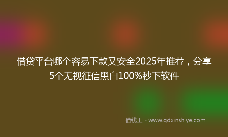 借贷平台哪个容易下款又安全2025年推荐，分享5个无视征信黑白100%秒下软件