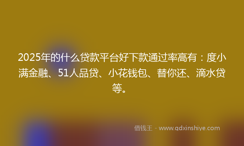2025年的什么贷款平台好下款通过率高有：度小满金融、51人品贷、小花钱包、替你还、滴水贷等。