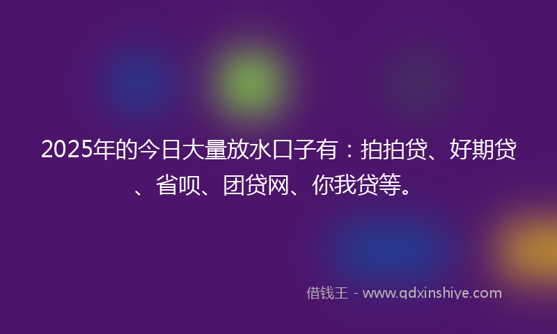 2025年的今日大量放水口子有：拍拍贷、好期贷、省呗、团贷网、你我贷等。