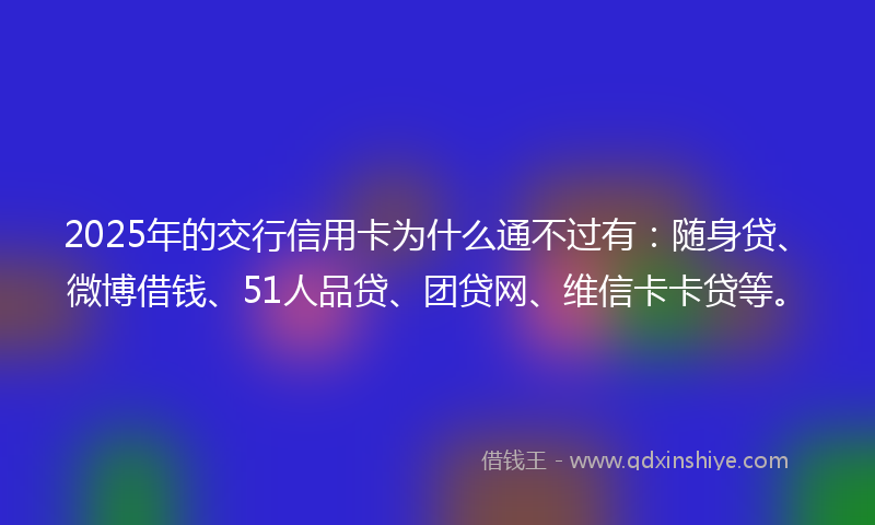 2025年的交行信用卡为什么通不过有：随身贷、微博借钱、51人品贷、团贷网、维信卡卡贷等。