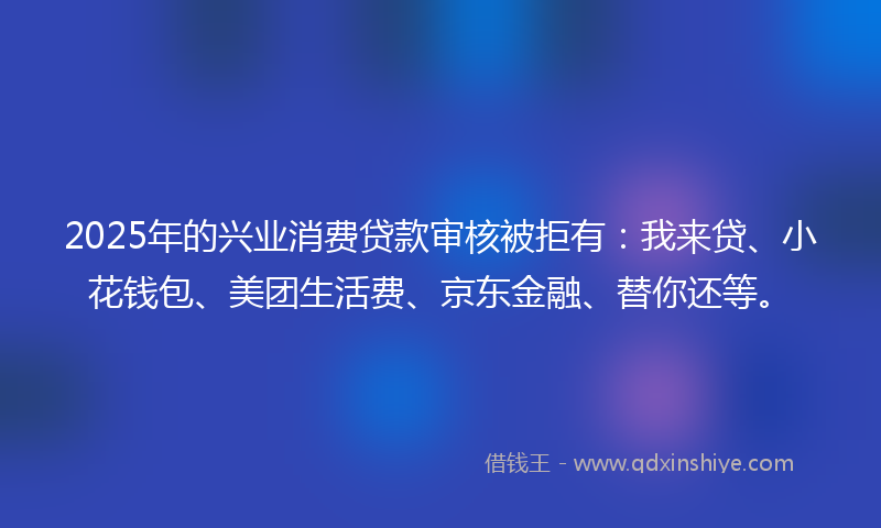 2025年的兴业消费贷款审核被拒有：我来贷、小花钱包、美团生活费、京东金融、替你还等。