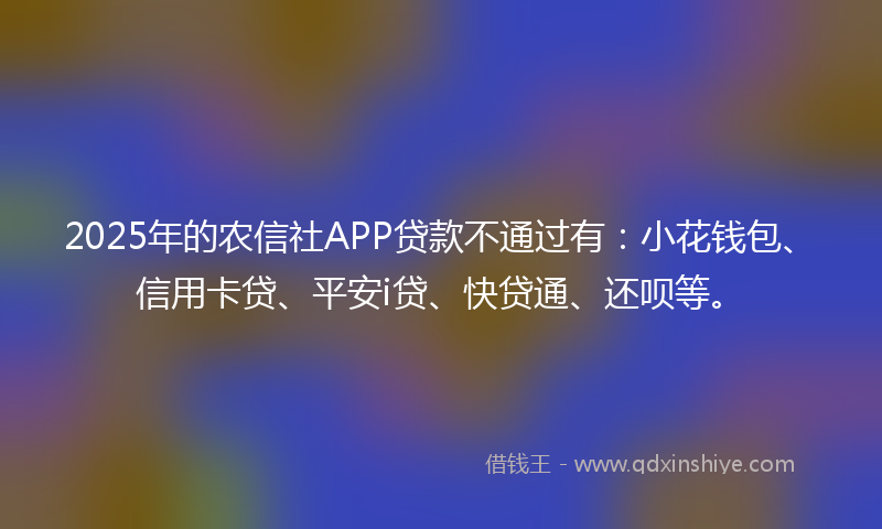 2025年的农信社APP贷款不通过有：小花钱包、信用卡贷、平安i贷、快贷通、还呗等。