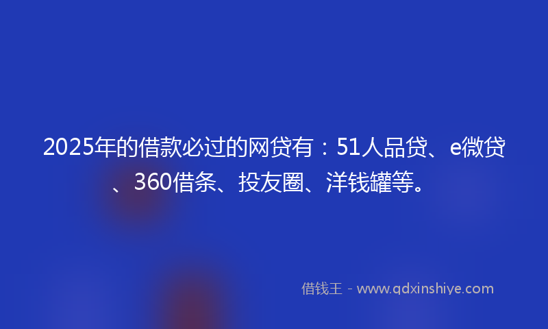 2025年的借款必过的网贷有：51人品贷、e微贷、360借条、投友圈、洋钱罐等。